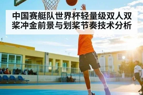 中国赛艇队世界杯轻量级双人双桨冲金前景与划桨节奏技术分析