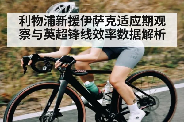 利物浦新援伊萨克适应期观察与英超锋线效率数据解析