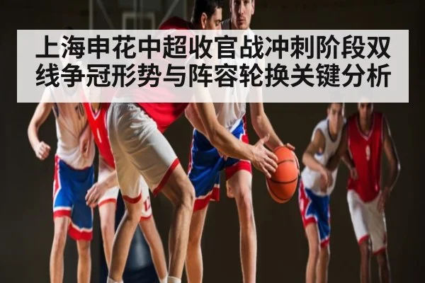 上海申花中超收官战冲刺阶段双线争冠形势与阵容轮换关键分析